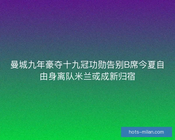 曼城九年豪夺十九冠功勋告别B席今夏自由身离队米兰或成新归宿