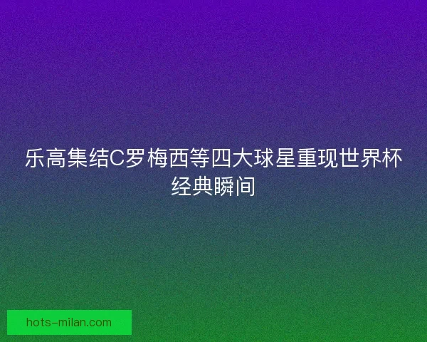 乐高集结C罗梅西等四大球星重现世界杯经典瞬间
