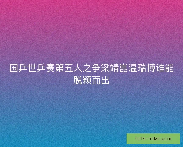 国乒世乒赛第五人之争梁靖崑温瑞博谁能脱颖而出