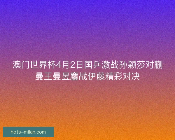 澳门世界杯4月2日国乒激战孙颖莎对蒯曼王曼昱鏖战伊藤精彩对决