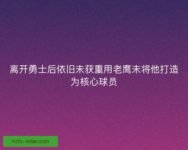 离开勇士后依旧未获重用老鹰未将他打造为核心球员