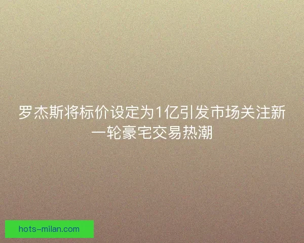 罗杰斯将标价设定为1亿引发市场关注新一轮豪宅交易热潮