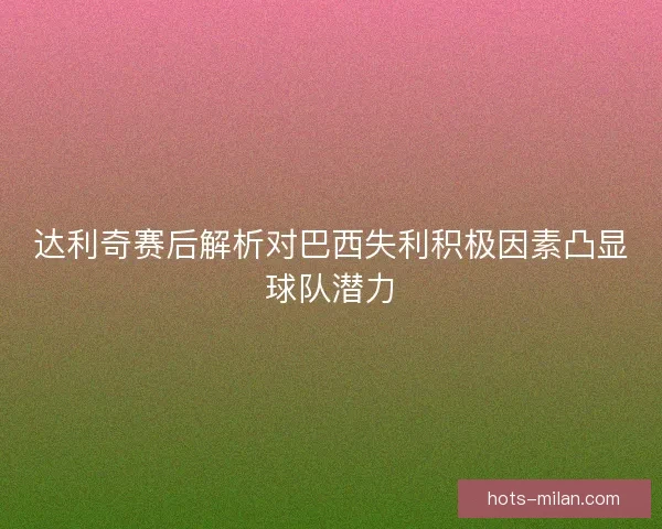达利奇赛后解析对巴西失利积极因素凸显球队潜力
