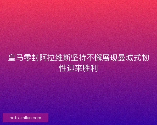 皇马零封阿拉维斯坚持不懈展现曼城式韧性迎来胜利