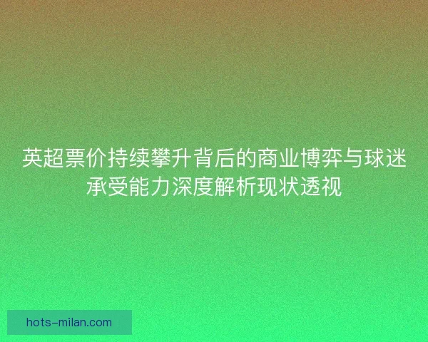 英超票价持续攀升背后的商业博弈与球迷承受能力深度解析现状透视