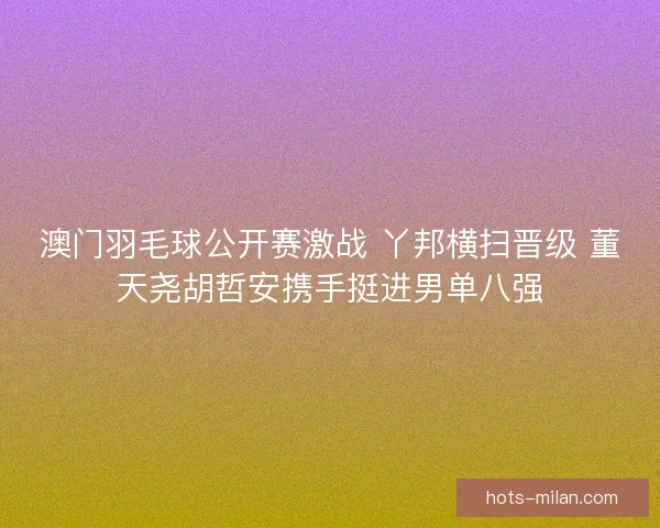 澳门羽毛球公开赛激战 丫邦横扫晋级 董天尧胡哲安携手挺进男单八强 澳门羽毛球公开赛激战 丫邦横扫晋级 董天尧胡哲安携手挺进男单八强